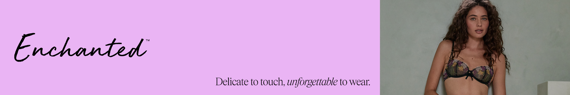 Enchanted. Whether you're feeling delicate or daring, your feminine side is here to be explored in all its many forms.